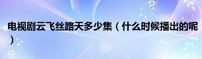 电视剧云飞丝路天多少集(什么时候播出的呢)