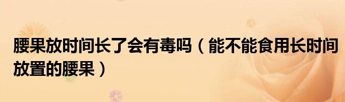 腰果放时间长了会有毒吗(能不能食用长时间放置的腰果)