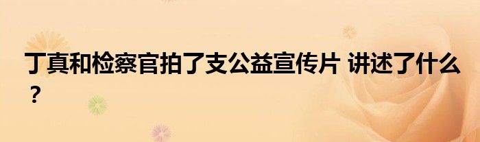 丁真和检察官拍了支公益宣传片 讲述了什么?