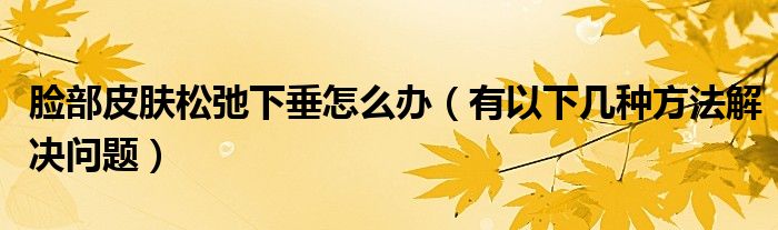 脸部皮肤松弛下垂怎么办(有以下几种方法解决问题)