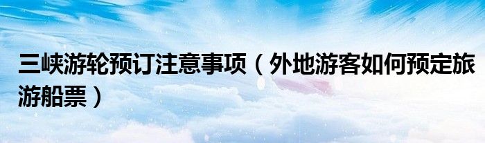 三峡游轮预订注意事项(外地游客如何预定旅游船票)