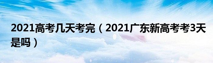2021高考几天考完(2021广东新高考考3天是吗)