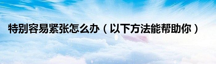 特别容易紧张怎么办（以下方法能帮助你）