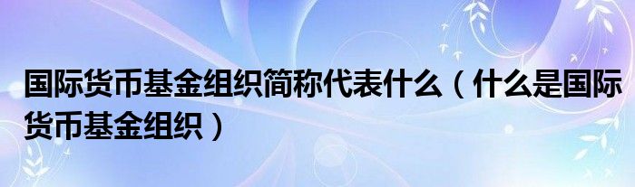 国际货币基金组织简称代表什么(什么是国际货币基金组织)