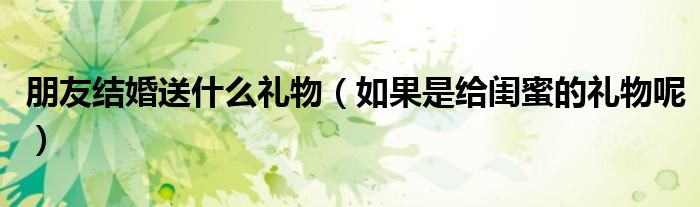 朋友结婚送什么礼物(如果是给闺蜜的礼物呢)