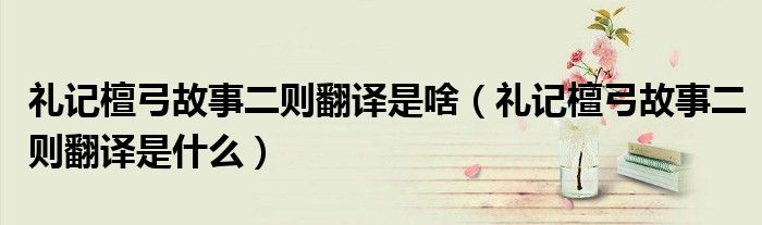 礼记檀弓故事二则翻译是啥(礼记檀弓故事二则翻译是什么)