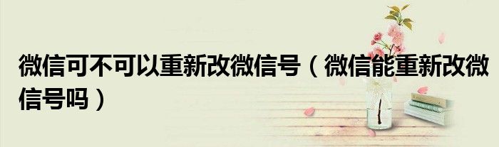 微信可不可以重新改微信号(微信能重新改微信号吗)