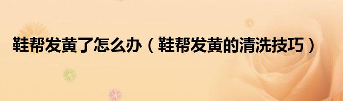 鞋帮发黄了怎么办(鞋帮发黄的清洗技巧)