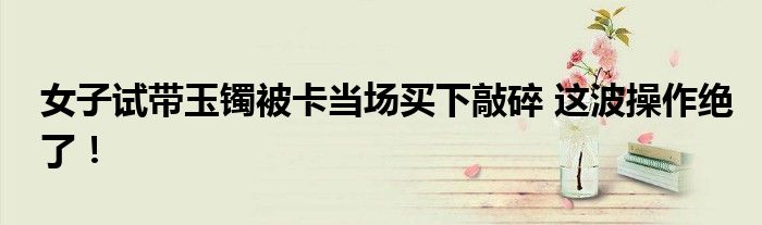 女子试带玉镯被卡当场买下敲碎 这波操作绝了！