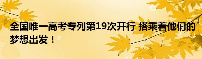 全国唯一高考专列第19次开行 搭乘着他们的梦想出发!