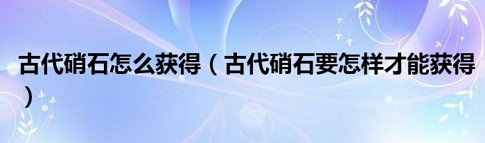 古代硝石怎么获得(古代硝石要怎样才能获得)