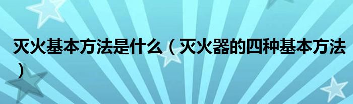 灭火基本方法是什么(灭火器的四种基本方法)