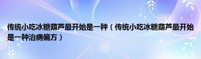 传统小吃冰糖葫芦最开始是一种(传统小吃冰糖葫芦最开始是一种治病偏方)