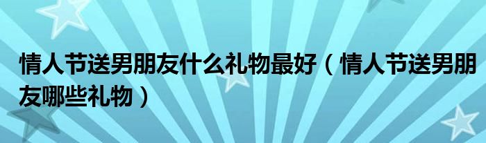 情人节送男朋友什么礼物最好(情人节送男朋友哪些礼物)