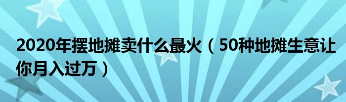 2020年摆地摊卖什么最火(50种地摊生意让你月入过万)
