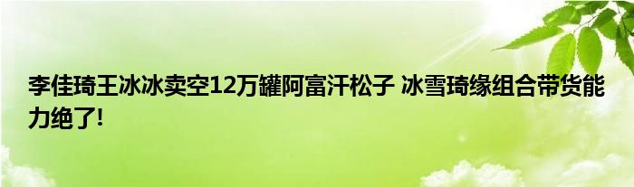 李佳琦王冰冰卖空12万罐阿富汗松子 冰雪琦缘组合带货能力绝了!