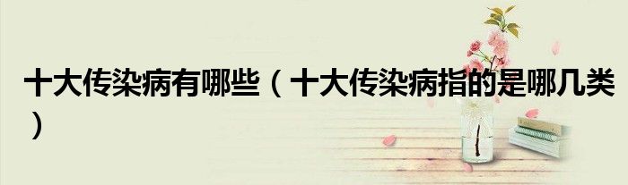 十大传染病有哪些(十大传染病指的是哪几类)