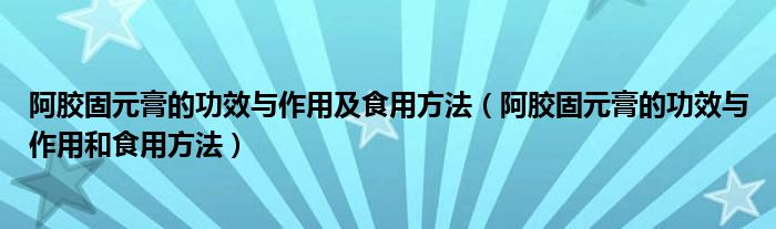 阿胶固元膏的功效与作用及食用方法(阿胶固元膏的功效与作用和食用方法)