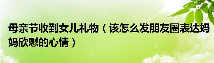 母亲节收到女儿礼物(该怎么发朋友圈表达妈妈欣慰的心情)
