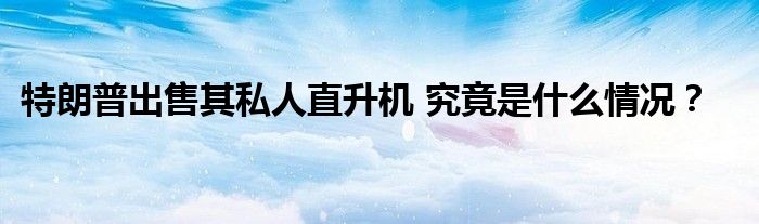 特朗普出售其私人直升机 究竟是什么情况?