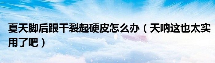 夏天脚后跟干裂起硬皮怎么办(天呐这也太实用了吧)