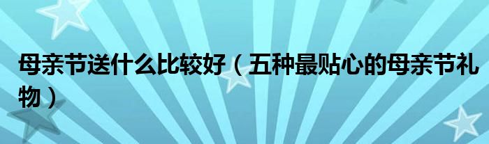 母亲节送什么比较好(五种最贴心的母亲节礼物)