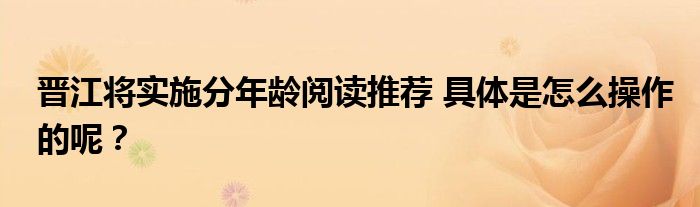 晋江将实施分年龄阅读推荐 具体是怎么操作的呢?