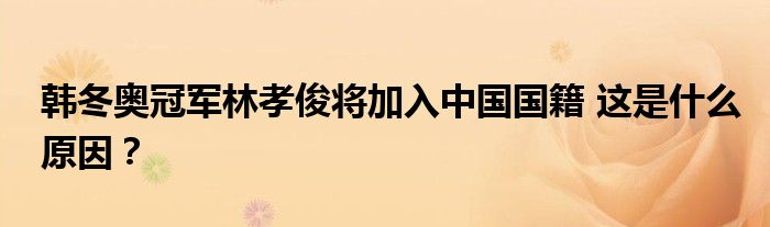 韩冬奥冠军林孝俊将加入中国国籍 这是什么原因?