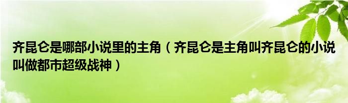 齐昆仑是哪部小说里的主角(齐昆仑是主角叫齐昆仑的小说叫做都市超级战神)