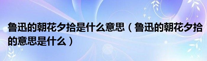 鲁迅的朝花夕拾是什么意思(鲁迅的朝花夕拾的意思是什么)