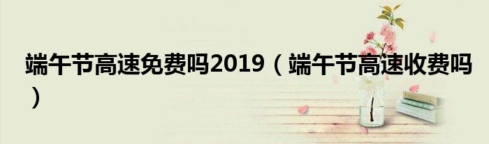 端午节高速免费吗2019(端午节高速收费吗)