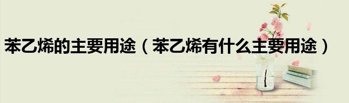 苯乙烯的主要用途(苯乙烯有什么主要用途)