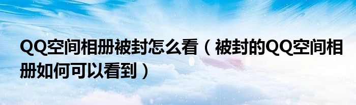 QQ空间相册被封怎么看(被封的QQ空间相册如何可以看到)