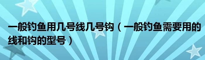 一般钓鱼用几号线几号钩(一般钓鱼需要用的线和钩的型号)