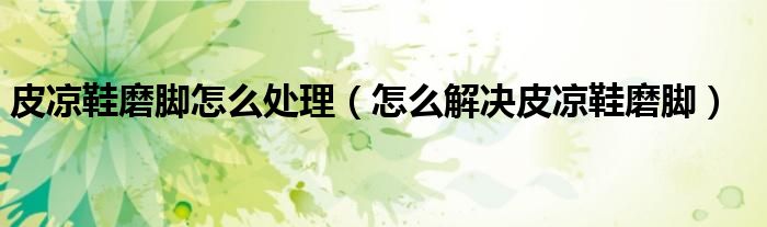 皮凉鞋磨脚怎么处理(怎么解决皮凉鞋磨脚)