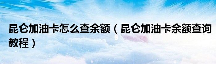 昆仑加油卡怎么查余额(昆仑加油卡余额查询教程)
