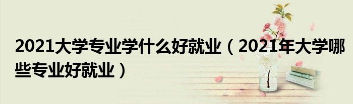 2021大学专业学什么好就业(2021年大学哪些专业好就业)