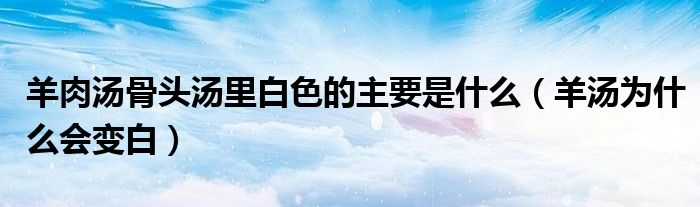 羊肉汤骨头汤里白色的主要是什么(羊汤为什么会变白)
