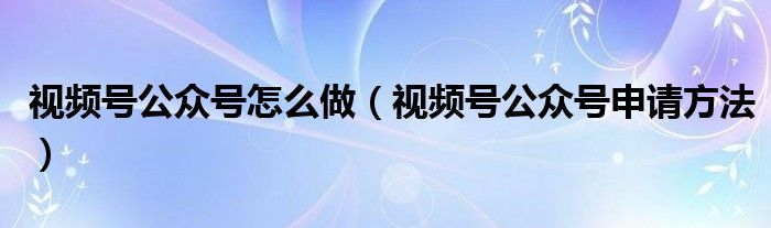 视频号公众号怎么做(视频号公众号申请方法)