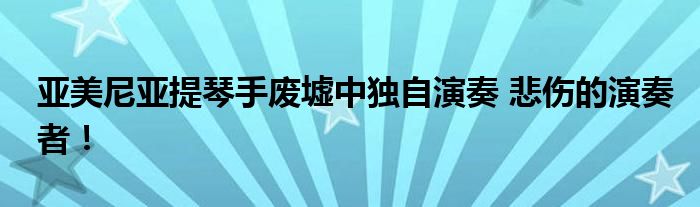 亚美尼亚提琴手废墟中独自演奏 悲伤的演奏者!