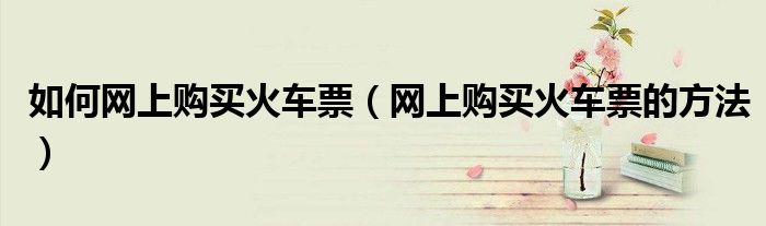 如何网上购买火车票(网上购买火车票的方法)
