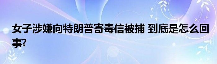 女子涉嫌向特朗普寄毒信被捕 到底是怎么回事?