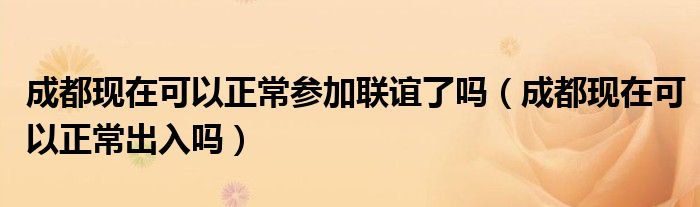 成都现在可以正常参加联谊了吗(成都现在可以正常出入吗)