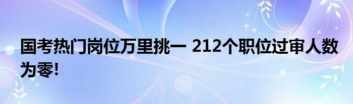 国考热门岗位万里挑一 212个职位过审人数为零!