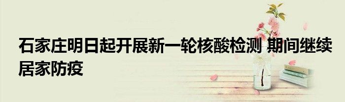 石家庄明日起开展新一轮核酸检测 期间继续居家防疫