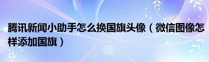 腾讯新闻小助手怎么换国旗头像(微信图像怎样添加国旗)