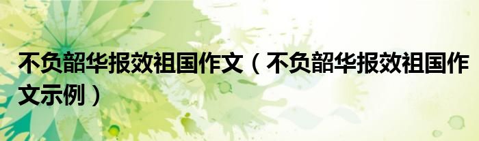 不负韶华报效祖国作文(不负韶华报效祖国作文示例)