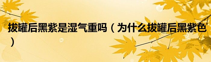 拔罐后黑紫是湿气重吗(为什么拔罐后黑紫色)