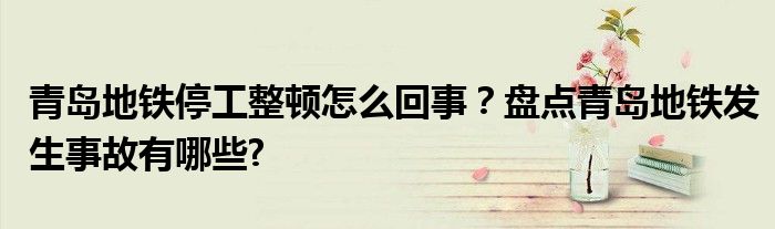 青岛地铁停工整顿怎么回事？盘点青岛地铁发生事故有哪些?