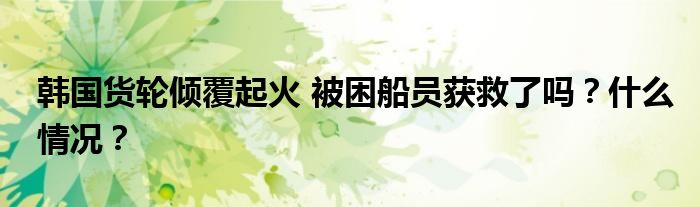 韩国货轮倾覆起火 被困船员获救了吗?什么情况?
